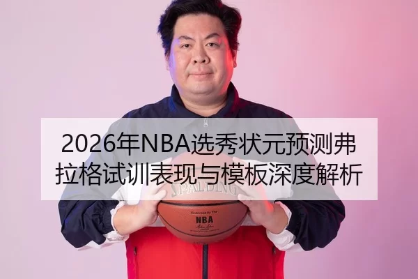 2026年NBA选秀状元预测弗拉格试训表现与模板深度解析