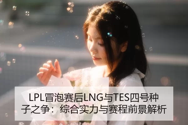 LPL冒泡赛后LNG与TES四号种子之争：综合实力与赛程前景解析